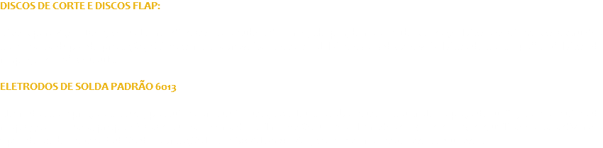 DISCOS DE CORTE E DISCOS FLAP: Discos para Aço e Inox, com alto rendimento para tubos de ferro, chapas, barras e tubos em aço. Discos confiáveis construídos com malha dupla de proteção, ótimo corte e aproveitamento total. Dimensões disponíveis: Disco de corte: 4.5’’ e 7’’ Disco de raspagem: 4.5’’ Consulte ELETRODOS DE SOLDA PADRÃO 6013 : Eletrodos com preço acessível, possui maior rendimento, excelente acabamento e controle da poça de fusão, com o mínimo de respingos e fumaça, proporcionando uma escória de fácil remoção. Temos eletrodos de 3.2mm e 2.5mm, utilizados para diversos tipos de acabamento Padrão de fabricação ISO 2560-A-E35 0 RA12, com materiais confiáveis e duráveis. 